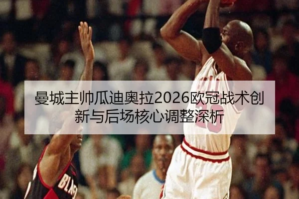 曼城主帅瓜迪奥拉2026欧冠战术创新与后场核心调整深析